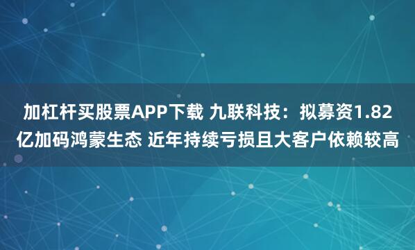 加杠杆买股票APP下载 九联科技:拟募资1.82亿加码鸿蒙生态 近年持续亏损且大客户依赖较高