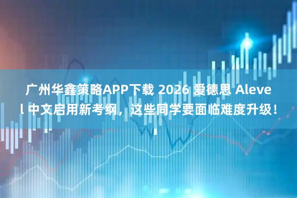 广州华鑫策略APP下载 2026 爱德思 Alevel 中文启用新考纲,这些同学要面临难度升级!