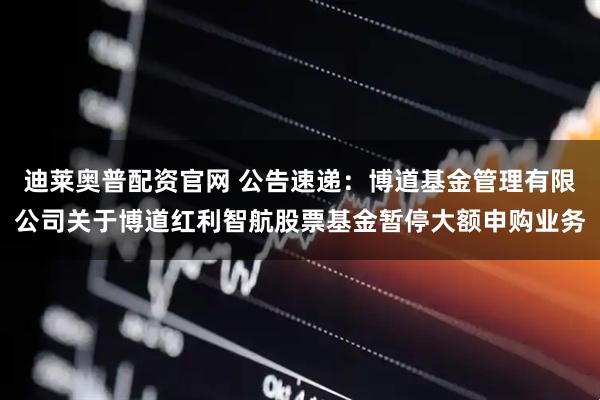 迪莱奥普配资官网 公告速递：博道基金管理有限公司关于博道红利智航股票基金暂停大额申购业务