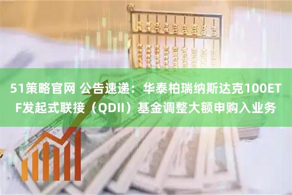 51策略官网 公告速递：华泰柏瑞纳斯达克100ETF发起式联接（QDII）基金调整大额申购入业务