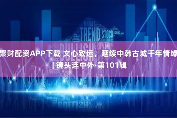 聚财配资APP下载 文心致远，延续中韩古城千年情缘 | 镜头连中外·第101辑