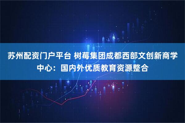 苏州配资门户平台 树莓集团成都西部文创新商学中心：国内外优质教育资源整合
