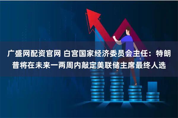 广盛网配资官网 白宫国家经济委员会主任：特朗普将在未来一两周内敲定美联储主席最终人选