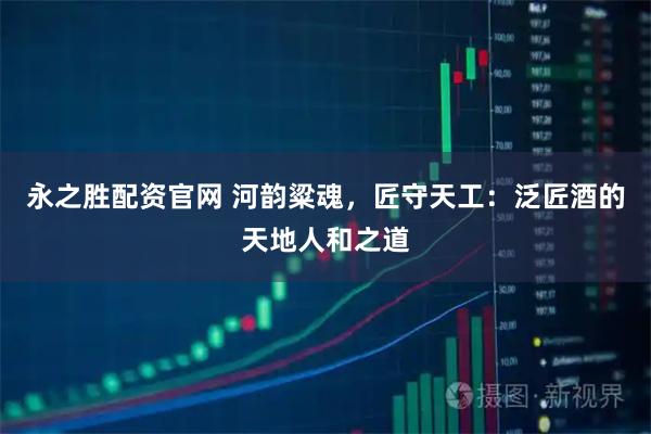 永之胜配资官网 河韵粱魂，匠守天工：泛匠酒的天地人和之道