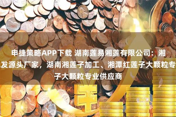 申捷策略APP下载 湖南莲易湘莲有限公司：湘莲莲子批发源头厂家，湖南湘莲子加工、湘潭红莲子大颗粒专业供应商