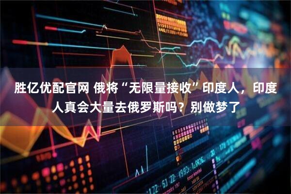 胜亿优配官网 俄将“无限量接收”印度人，印度人真会大量去俄罗斯吗？别做梦了