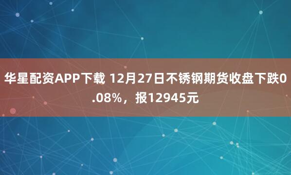 华星配资APP下载 12月27日不锈钢期货收盘下跌0.08%，报12945元