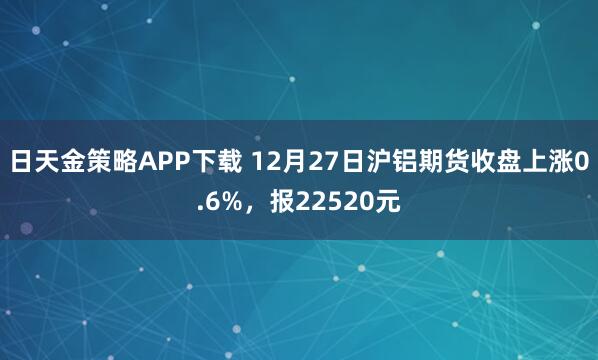日天金策略APP下载 12月27日沪铝期货收盘上涨0.6%，报22520元