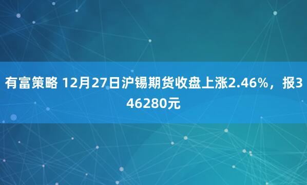 有富策略 12月27日沪锡期货收盘上涨2.46%，报346280元
