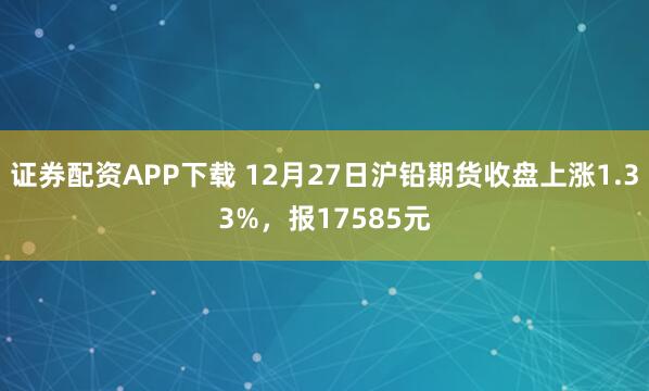 证券配资APP下载 12月27日沪铅期货收盘上涨1.33%，报17585元
