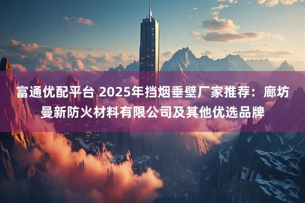 富通优配平台 2025年挡烟垂壁厂家推荐:廊坊曼新防火材料有限公司及其他优选品牌