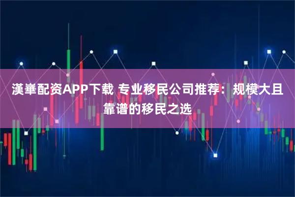 漢崋配资APP下载 专业移民公司推荐:规模大且靠谱的移民之选