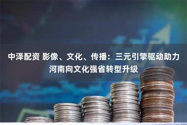 中泽配资 影像、文化、传播:三元引擎驱动助力河南向文化强省转型升级