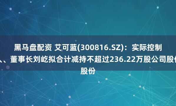 黑马盘配资 艾可蓝(300816.SZ)：实际控制人、董事长刘屹拟合计减持不超过236.22万股公司股份