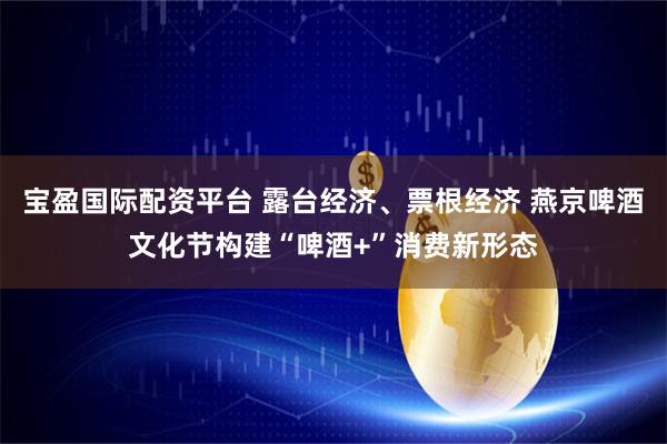 宝盈国际配资平台 露台经济、票根经济 燕京啤酒文化节构建“啤酒+”消费新形态