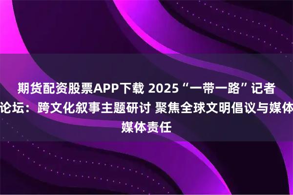 期货配资股票APP下载 2025“一带一路”记者组织论坛:跨文化叙事主题研讨 聚焦全球文明倡议与媒体责任