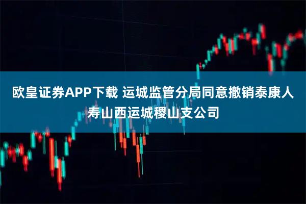 欧皇证券APP下载 运城监管分局同意撤销泰康人寿山西运城稷山支公司