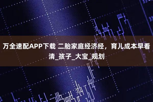 万全速配APP下载 二胎家庭经济经,育儿成本早看清_孩子_大宝_规划