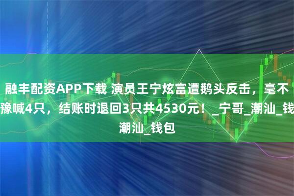 融丰配资APP下载 演员王宁炫富遭鹅头反击，毫不犹豫喊4只，结账时退回3只共4530元！_宁哥_潮汕_钱包