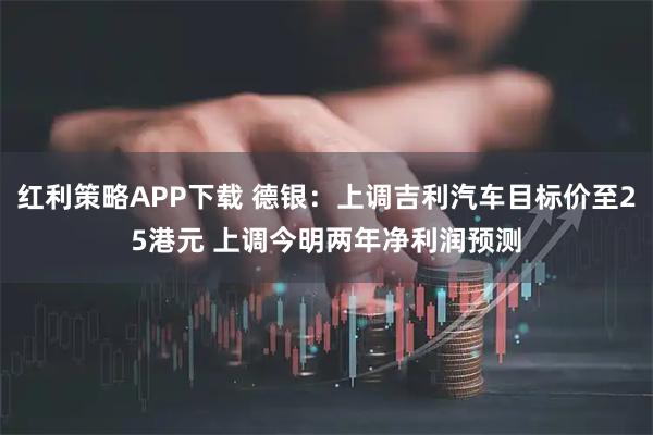 红利策略APP下载 德银:上调吉利汽车目标价至25港元 上调今明两年净利润预测