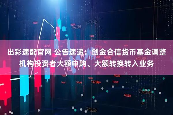 出彩速配官网 公告速递：创金合信货币基金调整机构投资者大额申购、大额转换转入业务