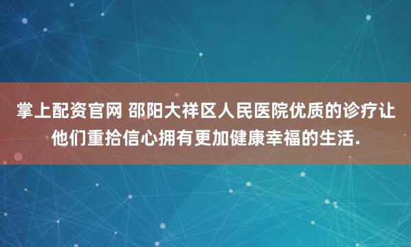 掌上配资官网 邵阳大祥区人民医院优质的诊疗让他们重拾信心拥有更加健康幸福的生活.