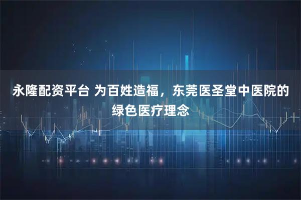 永隆配资平台 为百姓造福，东莞医圣堂中医院的绿色医疗理念