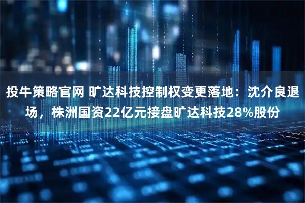 投牛策略官网 旷达科技控制权变更落地：沈介良退场，株洲国资22亿元接盘旷达科技28%股份
