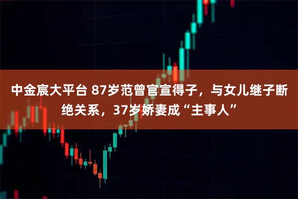 中金宸大平台 87岁范曾官宣得子，与女儿继子断绝关系，37岁娇妻成“主事人”