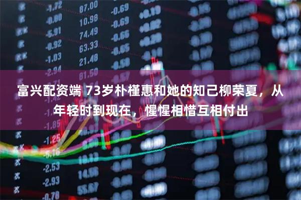 富兴配资端 73岁朴槿惠和她的知己柳荣夏,从年轻时到现在,惺惺相惜互相付出