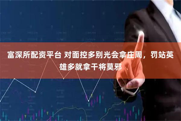 富深所配资平台 对面控多别光会拿庄周,罚站英雄多就拿干将莫邪