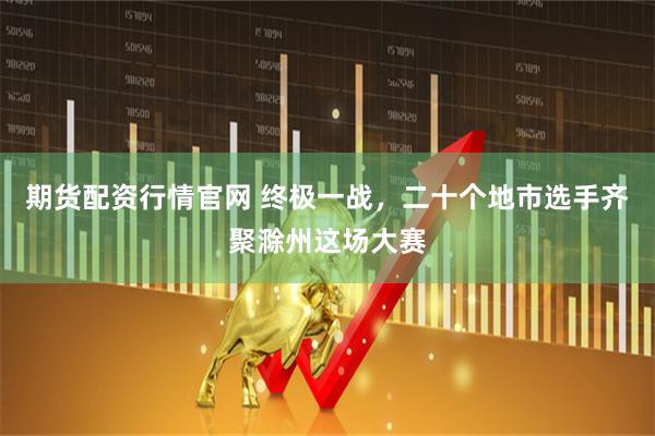 期货配资行情官网 终极一战,二十个地市选手齐聚滁州这场大赛